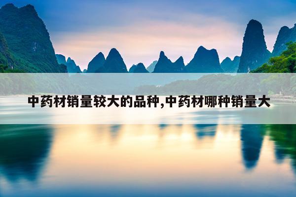 中药材销量较大的品种,中药材哪种销量大