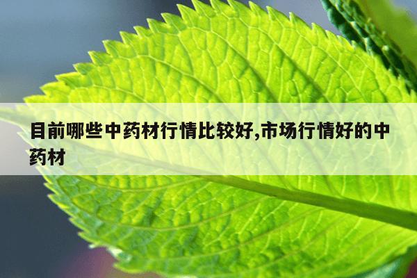 目前哪些中药材行情比较好,市场行情好的中药材