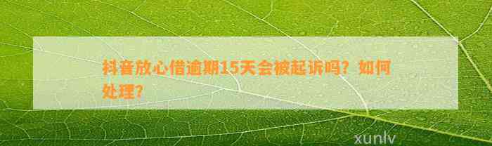 抖音放心借逾期15天会被起诉吗？如何处理？